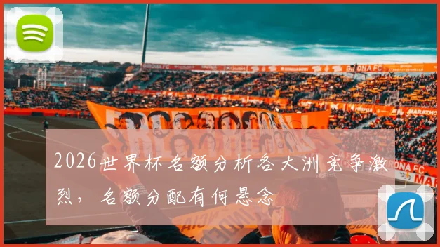 2026世界杯名额分析各大洲竞争激烈，名额分配有何悬念