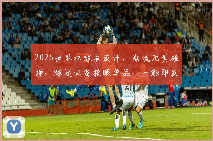 2026世界杯球衣设计，潮流元素碰撞，球迷必备抢眼单品，一触即发