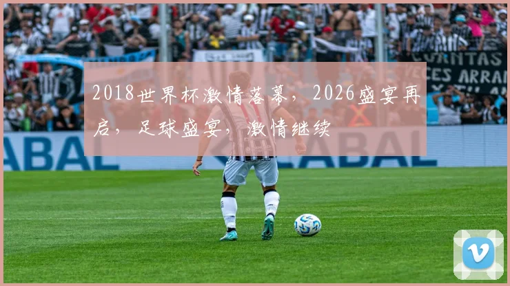 2018世界杯激情落幕，2026盛宴再启，足球盛宴，激情继续