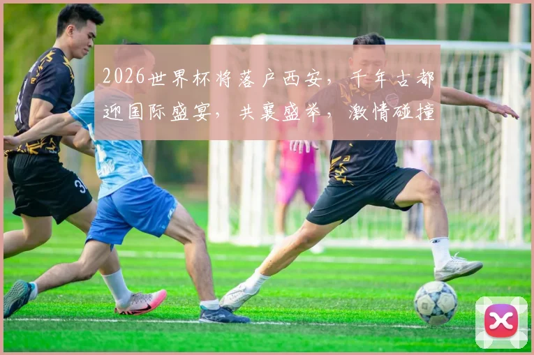 2026世界杯将落户西安，千年古都迎国际盛宴，共襄盛举，激情碰撞