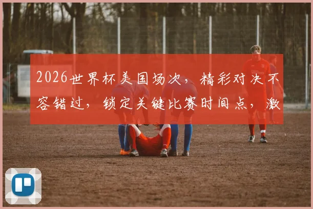 2026世界杯美国场次，精彩对决不容错过，锁定关键比赛时间点，激情四溢