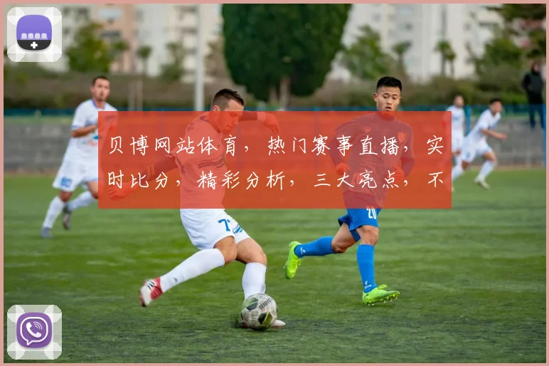 贝博网站体育，热门赛事直播，实时比分，精彩分析，三大亮点，不容错过