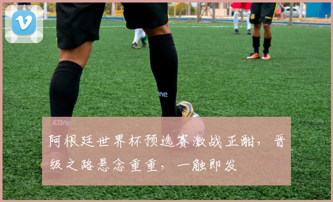 阿根廷世界杯预选赛激战正酣，晋级之路悬念重重，一触即发